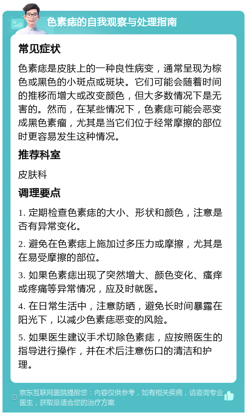 色素痣的自我观察与处理指南 常见症状 色素痣是皮肤上的一种良性病变，通常呈现为棕色或黑色的小斑点或斑块。它们可能会随着时间的推移而增大或改变颜色，但大多数情况下是无害的。然而，在某些情况下，色素痣可能会恶变成黑色素瘤，尤其是当它们位于经常摩擦的部位时更容易发生这种情况。 推荐科室 皮肤科 调理要点 1. 定期检查色素痣的大小、形状和颜色，注意是否有异常变化。 2. 避免在色素痣上施加过多压力或摩擦，尤其是在易受摩擦的部位。 3. 如果色素痣出现了突然增大、颜色变化、瘙痒或疼痛等异常情况，应及时就医。 4. 在日常生活中，注意防晒，避免长时间暴露在阳光下，以减少色素痣恶变的风险。 5. 如果医生建议手术切除色素痣，应按照医生的指导进行操作，并在术后注意伤口的清洁和护理。