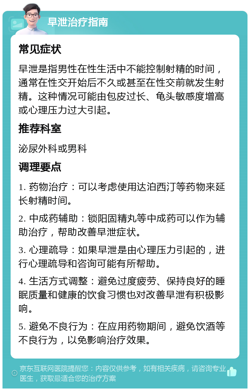 早泄治疗指南 常见症状 早泄是指男性在性生活中不能控制射精的时间，通常在性交开始后不久或甚至在性交前就发生射精。这种情况可能由包皮过长、龟头敏感度增高或心理压力过大引起。 推荐科室 泌尿外科或男科 调理要点 1. 药物治疗：可以考虑使用达泊西汀等药物来延长射精时间。 2. 中成药辅助：锁阳固精丸等中成药可以作为辅助治疗，帮助改善早泄症状。 3. 心理疏导：如果早泄是由心理压力引起的，进行心理疏导和咨询可能有所帮助。 4. 生活方式调整：避免过度疲劳、保持良好的睡眠质量和健康的饮食习惯也对改善早泄有积极影响。 5. 避免不良行为：在应用药物期间，避免饮酒等不良行为，以免影响治疗效果。