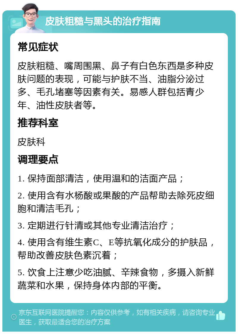 皮肤粗糙与黑头的治疗指南 常见症状 皮肤粗糙、嘴周围黑、鼻子有白色东西是多种皮肤问题的表现，可能与护肤不当、油脂分泌过多、毛孔堵塞等因素有关。易感人群包括青少年、油性皮肤者等。 推荐科室 皮肤科 调理要点 1. 保持面部清洁，使用温和的洁面产品； 2. 使用含有水杨酸或果酸的产品帮助去除死皮细胞和清洁毛孔； 3. 定期进行针清或其他专业清洁治疗； 4. 使用含有维生素C、E等抗氧化成分的护肤品，帮助改善皮肤色素沉着； 5. 饮食上注意少吃油腻、辛辣食物，多摄入新鲜蔬菜和水果，保持身体内部的平衡。