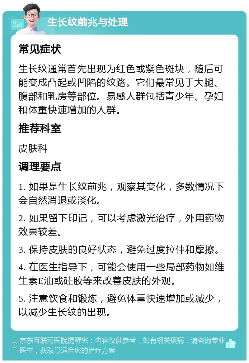 生长纹前兆与处理 常见症状 生长纹通常首先出现为红色或紫色斑块，随后可能变成凸起或凹陷的纹路。它们最常见于大腿、腹部和乳房等部位。易感人群包括青少年、孕妇和体重快速增加的人群。 推荐科室 皮肤科 调理要点 1. 如果是生长纹前兆，观察其变化，多数情况下会自然消退或淡化。 2. 如果留下印记，可以考虑激光治疗，外用药物效果较差。 3. 保持皮肤的良好状态，避免过度拉伸和摩擦。 4. 在医生指导下，可能会使用一些局部药物如维生素E油或硅胶等来改善皮肤的外观。 5. 注意饮食和锻炼，避免体重快速增加或减少，以减少生长纹的出现。