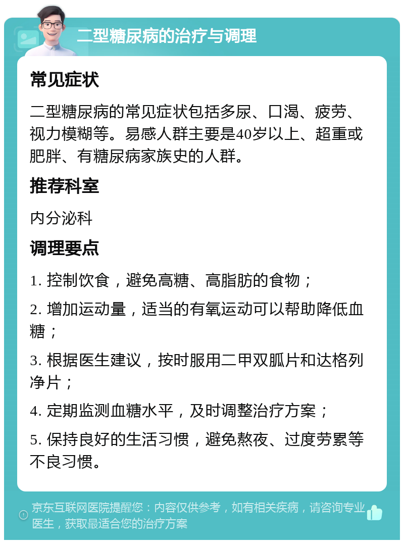 二型糖尿病的治疗与调理 常见症状 二型糖尿病的常见症状包括多尿、口渴、疲劳、视力模糊等。易感人群主要是40岁以上、超重或肥胖、有糖尿病家族史的人群。 推荐科室 内分泌科 调理要点 1. 控制饮食，避免高糖、高脂肪的食物； 2. 增加运动量，适当的有氧运动可以帮助降低血糖； 3. 根据医生建议，按时服用二甲双胍片和达格列净片； 4. 定期监测血糖水平，及时调整治疗方案； 5. 保持良好的生活习惯，避免熬夜、过度劳累等不良习惯。