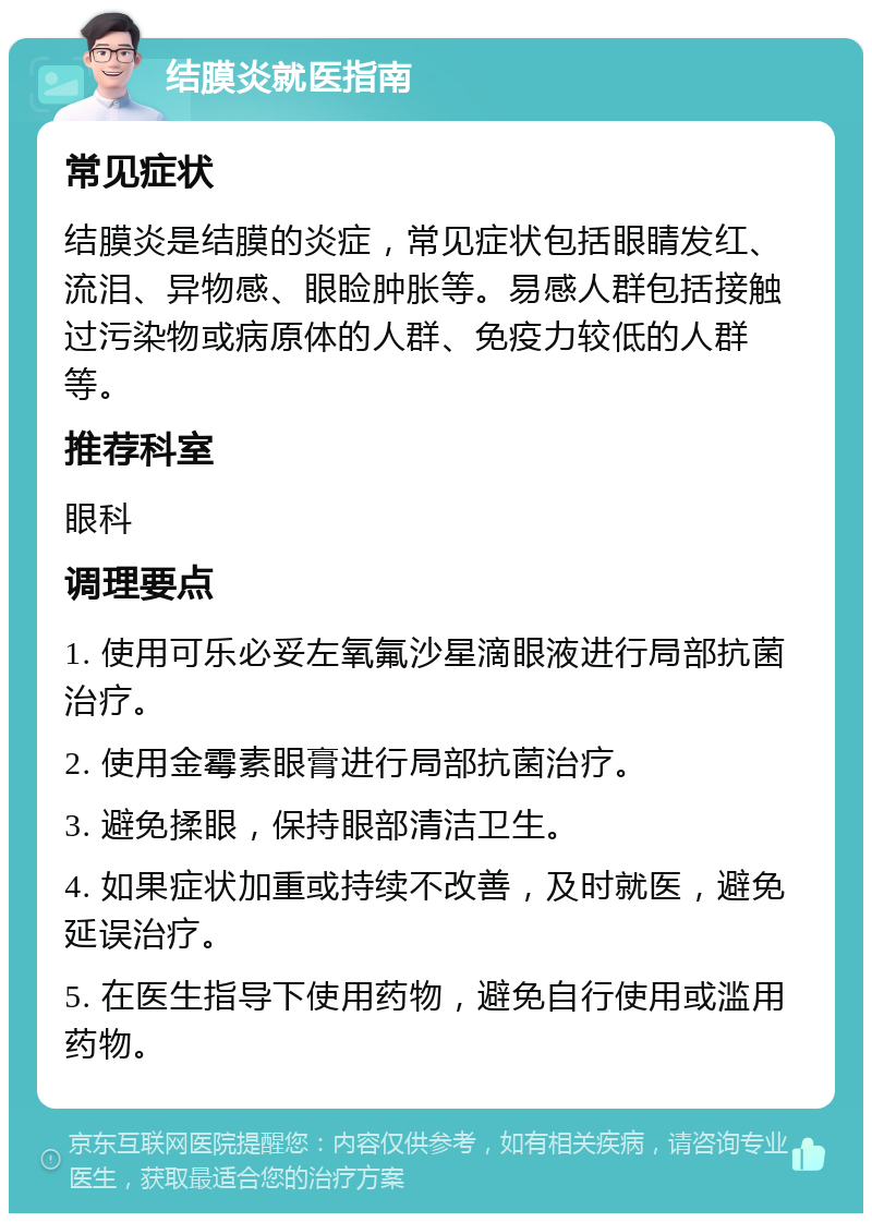 结膜炎就医指南 常见症状 结膜炎是结膜的炎症，常见症状包括眼睛发红、流泪、异物感、眼睑肿胀等。易感人群包括接触过污染物或病原体的人群、免疫力较低的人群等。 推荐科室 眼科 调理要点 1. 使用可乐必妥左氧氟沙星滴眼液进行局部抗菌治疗。 2. 使用金霉素眼膏进行局部抗菌治疗。 3. 避免揉眼，保持眼部清洁卫生。 4. 如果症状加重或持续不改善，及时就医，避免延误治疗。 5. 在医生指导下使用药物，避免自行使用或滥用药物。