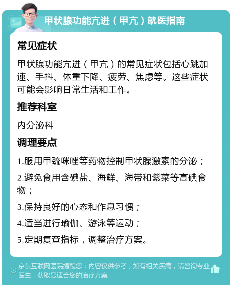 甲状腺功能亢进（甲亢）就医指南 常见症状 甲状腺功能亢进（甲亢）的常见症状包括心跳加速、手抖、体重下降、疲劳、焦虑等。这些症状可能会影响日常生活和工作。 推荐科室 内分泌科 调理要点 1.服用甲巯咪唑等药物控制甲状腺激素的分泌； 2.避免食用含碘盐、海鲜、海带和紫菜等高碘食物； 3.保持良好的心态和作息习惯； 4.适当进行瑜伽、游泳等运动； 5.定期复查指标，调整治疗方案。