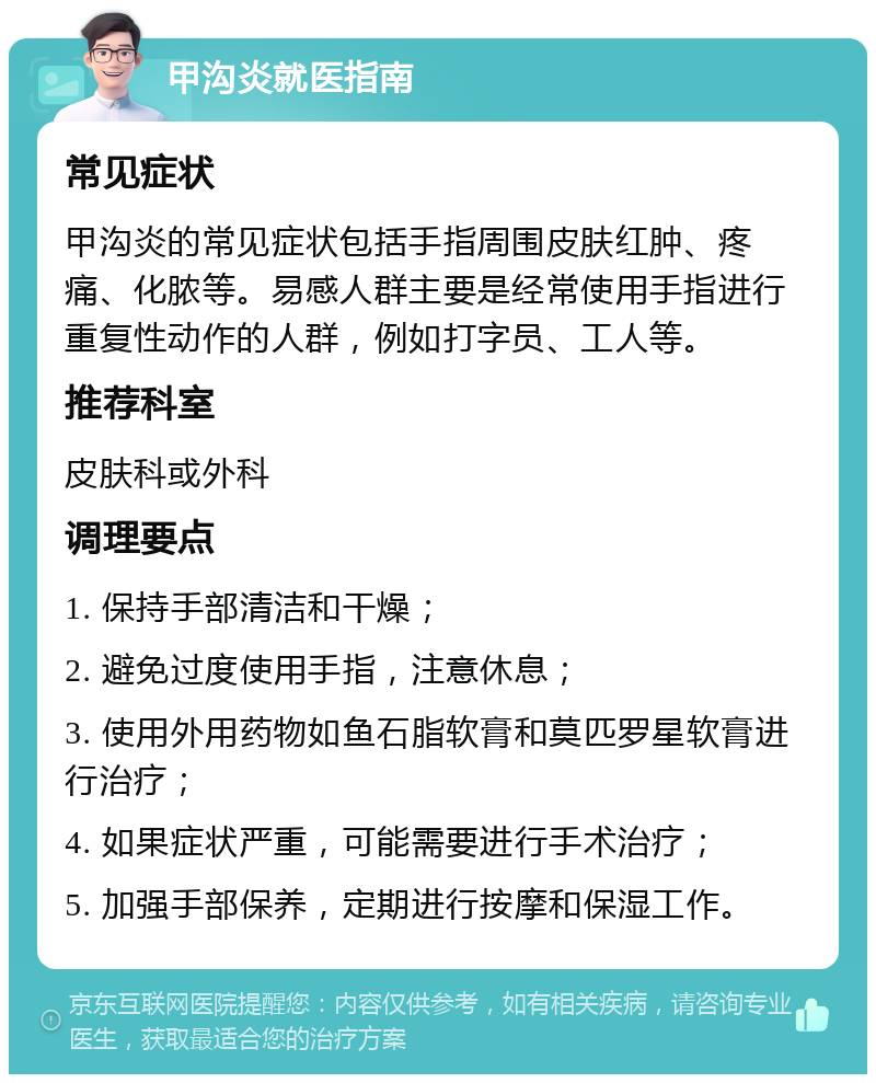 甲沟炎就医指南 常见症状 甲沟炎的常见症状包括手指周围皮肤红肿、疼痛、化脓等。易感人群主要是经常使用手指进行重复性动作的人群，例如打字员、工人等。 推荐科室 皮肤科或外科 调理要点 1. 保持手部清洁和干燥； 2. 避免过度使用手指，注意休息； 3. 使用外用药物如鱼石脂软膏和莫匹罗星软膏进行治疗； 4. 如果症状严重，可能需要进行手术治疗； 5. 加强手部保养，定期进行按摩和保湿工作。