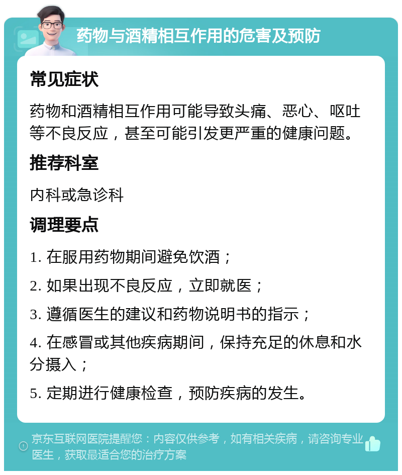 药物与酒精相互作用的危害及预防 常见症状 药物和酒精相互作用可能导致头痛、恶心、呕吐等不良反应，甚至可能引发更严重的健康问题。 推荐科室 内科或急诊科 调理要点 1. 在服用药物期间避免饮酒； 2. 如果出现不良反应，立即就医； 3. 遵循医生的建议和药物说明书的指示； 4. 在感冒或其他疾病期间，保持充足的休息和水分摄入； 5. 定期进行健康检查，预防疾病的发生。