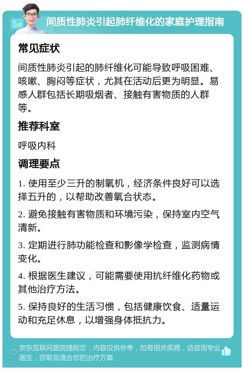 间质性肺炎引起肺纤维化的家庭护理指南 常见症状 间质性肺炎引起的肺纤维化可能导致呼吸困难、咳嗽、胸闷等症状，尤其在活动后更为明显。易感人群包括长期吸烟者、接触有害物质的人群等。 推荐科室 呼吸内科 调理要点 1. 使用至少三升的制氧机，经济条件良好可以选择五升的，以帮助改善氧合状态。 2. 避免接触有害物质和环境污染，保持室内空气清新。 3. 定期进行肺功能检查和影像学检查，监测病情变化。 4. 根据医生建议，可能需要使用抗纤维化药物或其他治疗方法。 5. 保持良好的生活习惯，包括健康饮食、适量运动和充足休息，以增强身体抵抗力。