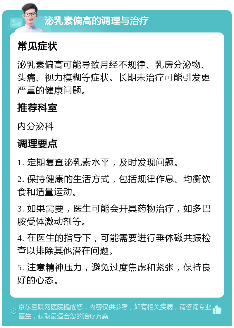 泌乳素偏高的调理与治疗 常见症状 泌乳素偏高可能导致月经不规律、乳房分泌物、头痛、视力模糊等症状。长期未治疗可能引发更严重的健康问题。 推荐科室 内分泌科 调理要点 1. 定期复查泌乳素水平，及时发现问题。 2. 保持健康的生活方式，包括规律作息、均衡饮食和适量运动。 3. 如果需要，医生可能会开具药物治疗，如多巴胺受体激动剂等。 4. 在医生的指导下，可能需要进行垂体磁共振检查以排除其他潜在问题。 5. 注意精神压力，避免过度焦虑和紧张，保持良好的心态。