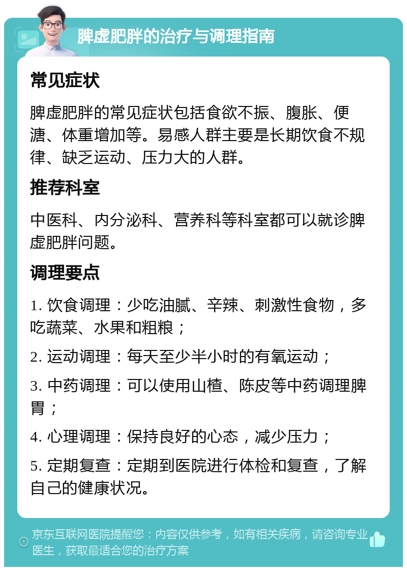 脾虚肥胖的治疗与调理指南 常见症状 脾虚肥胖的常见症状包括食欲不振、腹胀、便溏、体重增加等。易感人群主要是长期饮食不规律、缺乏运动、压力大的人群。 推荐科室 中医科、内分泌科、营养科等科室都可以就诊脾虚肥胖问题。 调理要点 1. 饮食调理：少吃油腻、辛辣、刺激性食物，多吃蔬菜、水果和粗粮； 2. 运动调理：每天至少半小时的有氧运动； 3. 中药调理：可以使用山楂、陈皮等中药调理脾胃； 4. 心理调理：保持良好的心态，减少压力； 5. 定期复查：定期到医院进行体检和复查，了解自己的健康状况。