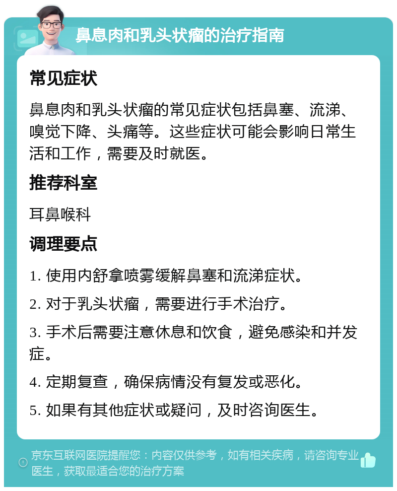 鼻息肉和乳头状瘤的治疗指南 常见症状 鼻息肉和乳头状瘤的常见症状包括鼻塞、流涕、嗅觉下降、头痛等。这些症状可能会影响日常生活和工作，需要及时就医。 推荐科室 耳鼻喉科 调理要点 1. 使用内舒拿喷雾缓解鼻塞和流涕症状。 2. 对于乳头状瘤，需要进行手术治疗。 3. 手术后需要注意休息和饮食，避免感染和并发症。 4. 定期复查，确保病情没有复发或恶化。 5. 如果有其他症状或疑问，及时咨询医生。