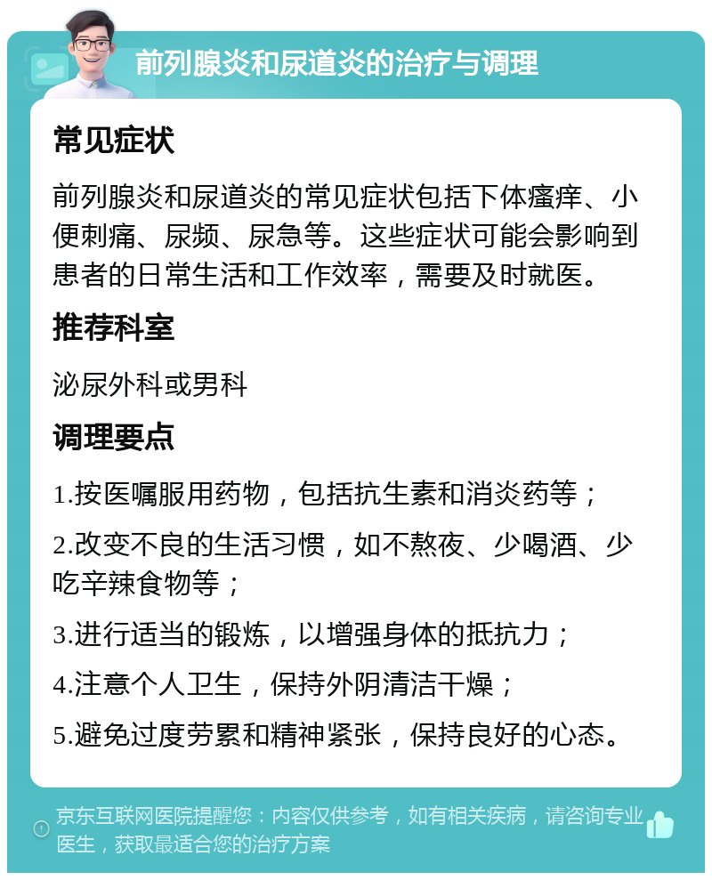 前列腺炎和尿道炎的治疗与调理 常见症状 前列腺炎和尿道炎的常见症状包括下体瘙痒、小便刺痛、尿频、尿急等。这些症状可能会影响到患者的日常生活和工作效率，需要及时就医。 推荐科室 泌尿外科或男科 调理要点 1.按医嘱服用药物，包括抗生素和消炎药等； 2.改变不良的生活习惯，如不熬夜、少喝酒、少吃辛辣食物等； 3.进行适当的锻炼，以增强身体的抵抗力； 4.注意个人卫生，保持外阴清洁干燥； 5.避免过度劳累和精神紧张，保持良好的心态。