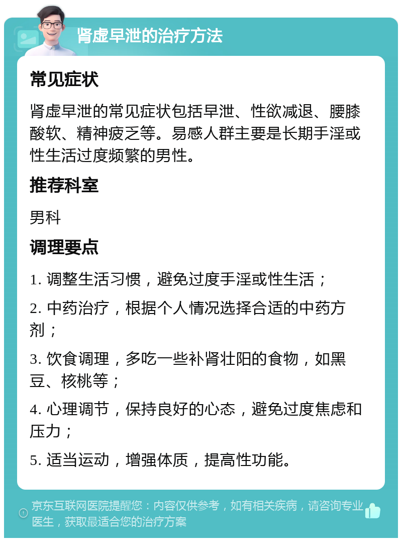 肾虚早泄的治疗方法 常见症状 肾虚早泄的常见症状包括早泄、性欲减退、腰膝酸软、精神疲乏等。易感人群主要是长期手淫或性生活过度频繁的男性。 推荐科室 男科 调理要点 1. 调整生活习惯，避免过度手淫或性生活； 2. 中药治疗，根据个人情况选择合适的中药方剂； 3. 饮食调理，多吃一些补肾壮阳的食物，如黑豆、核桃等； 4. 心理调节，保持良好的心态，避免过度焦虑和压力； 5. 适当运动，增强体质，提高性功能。