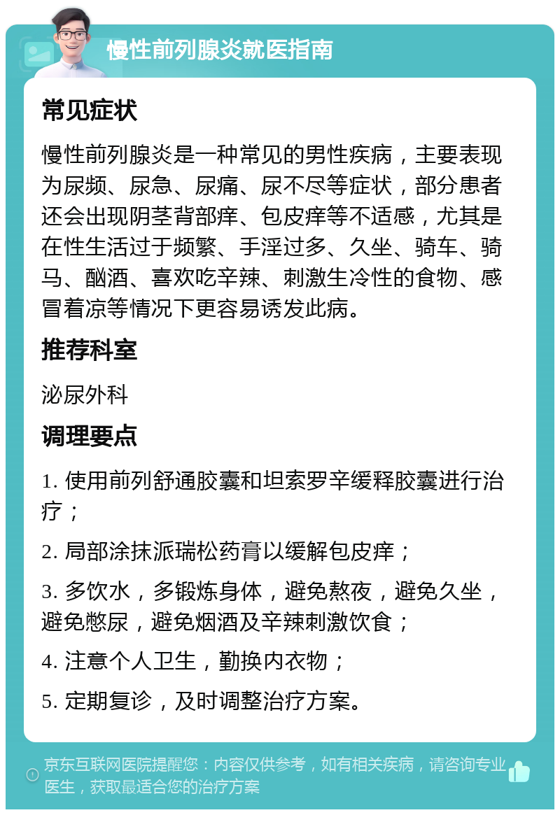 慢性前列腺炎就医指南 常见症状 慢性前列腺炎是一种常见的男性疾病，主要表现为尿频、尿急、尿痛、尿不尽等症状，部分患者还会出现阴茎背部痒、包皮痒等不适感，尤其是在性生活过于频繁、手淫过多、久坐、骑车、骑马、酗酒、喜欢吃辛辣、刺激生冷性的食物、感冒着凉等情况下更容易诱发此病。 推荐科室 泌尿外科 调理要点 1. 使用前列舒通胶囊和坦索罗辛缓释胶囊进行治疗； 2. 局部涂抹派瑞松药膏以缓解包皮痒； 3. 多饮水，多锻炼身体，避免熬夜，避免久坐，避免憋尿，避免烟酒及辛辣刺激饮食； 4. 注意个人卫生，勤换内衣物； 5. 定期复诊，及时调整治疗方案。