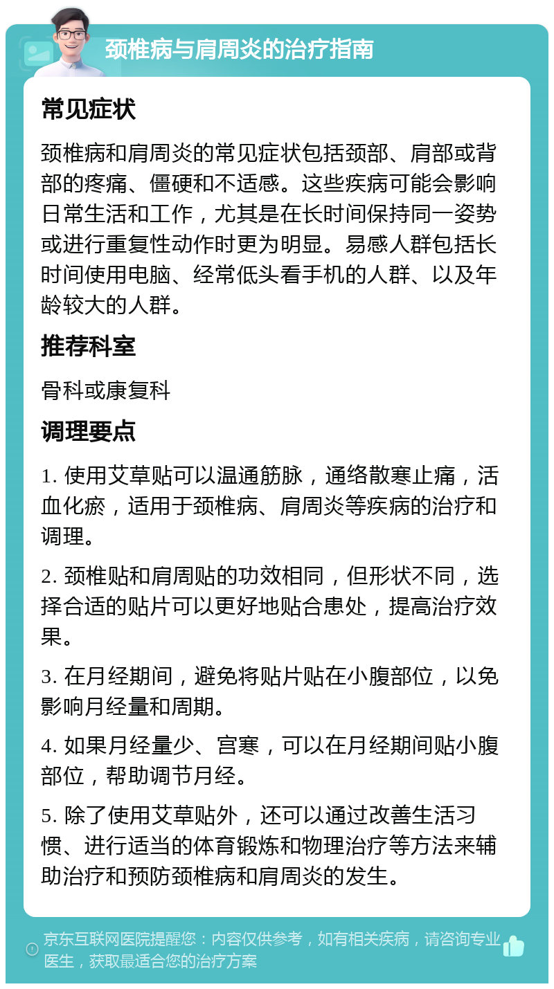 颈椎病与肩周炎的治疗指南 常见症状 颈椎病和肩周炎的常见症状包括颈部、肩部或背部的疼痛、僵硬和不适感。这些疾病可能会影响日常生活和工作，尤其是在长时间保持同一姿势或进行重复性动作时更为明显。易感人群包括长时间使用电脑、经常低头看手机的人群、以及年龄较大的人群。 推荐科室 骨科或康复科 调理要点 1. 使用艾草贴可以温通筋脉，通络散寒止痛，活血化瘀，适用于颈椎病、肩周炎等疾病的治疗和调理。 2. 颈椎贴和肩周贴的功效相同，但形状不同，选择合适的贴片可以更好地贴合患处，提高治疗效果。 3. 在月经期间，避免将贴片贴在小腹部位，以免影响月经量和周期。 4. 如果月经量少、宫寒，可以在月经期间贴小腹部位，帮助调节月经。 5. 除了使用艾草贴外，还可以通过改善生活习惯、进行适当的体育锻炼和物理治疗等方法来辅助治疗和预防颈椎病和肩周炎的发生。