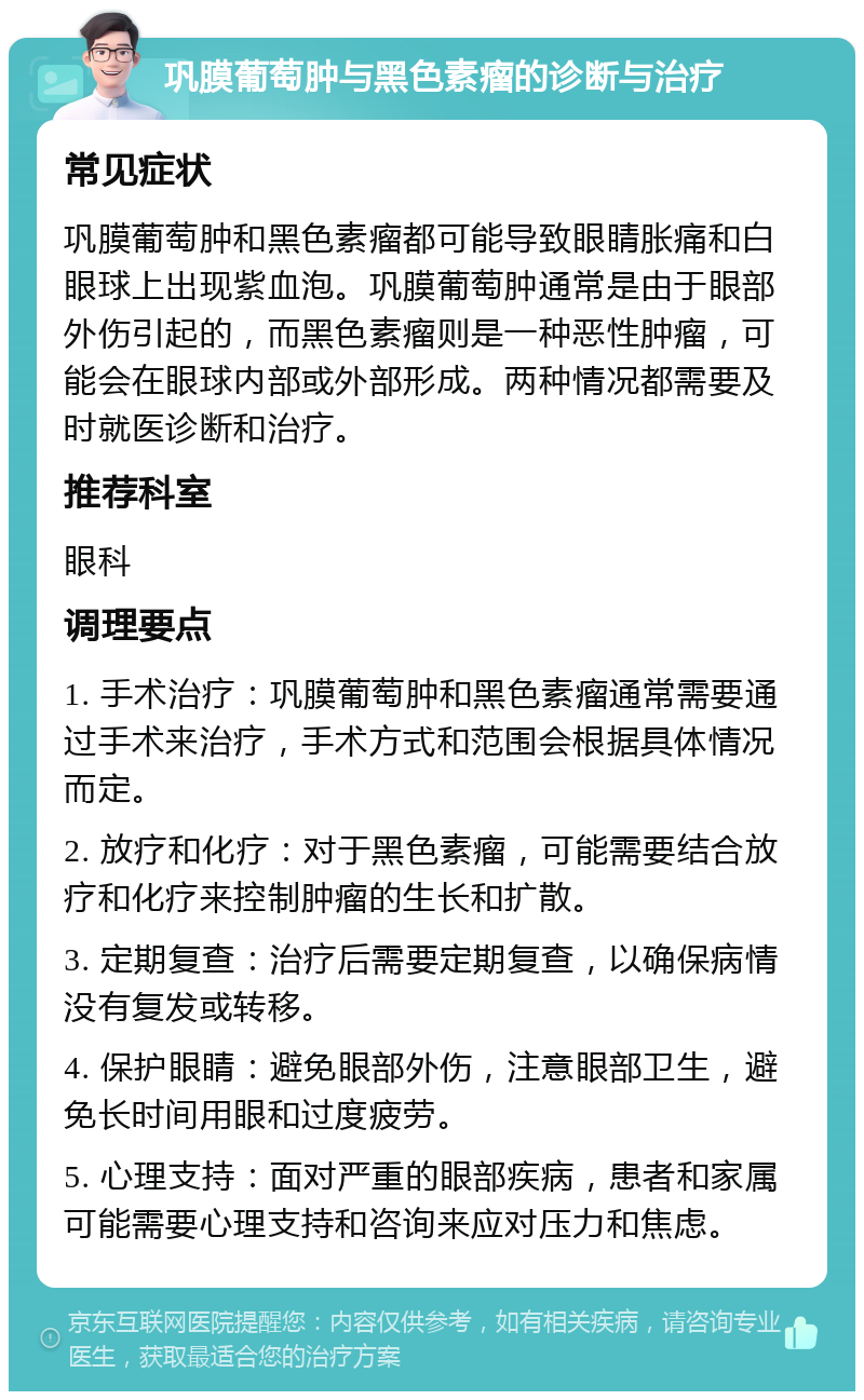 巩膜葡萄肿与黑色素瘤的诊断与治疗 常见症状 巩膜葡萄肿和黑色素瘤都可能导致眼睛胀痛和白眼球上出现紫血泡。巩膜葡萄肿通常是由于眼部外伤引起的，而黑色素瘤则是一种恶性肿瘤，可能会在眼球内部或外部形成。两种情况都需要及时就医诊断和治疗。 推荐科室 眼科 调理要点 1. 手术治疗：巩膜葡萄肿和黑色素瘤通常需要通过手术来治疗，手术方式和范围会根据具体情况而定。 2. 放疗和化疗：对于黑色素瘤，可能需要结合放疗和化疗来控制肿瘤的生长和扩散。 3. 定期复查：治疗后需要定期复查，以确保病情没有复发或转移。 4. 保护眼睛：避免眼部外伤，注意眼部卫生，避免长时间用眼和过度疲劳。 5. 心理支持：面对严重的眼部疾病，患者和家属可能需要心理支持和咨询来应对压力和焦虑。