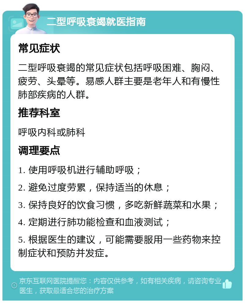 二型呼吸衰竭就医指南 常见症状 二型呼吸衰竭的常见症状包括呼吸困难、胸闷、疲劳、头晕等。易感人群主要是老年人和有慢性肺部疾病的人群。 推荐科室 呼吸内科或肺科 调理要点 1. 使用呼吸机进行辅助呼吸； 2. 避免过度劳累，保持适当的休息； 3. 保持良好的饮食习惯，多吃新鲜蔬菜和水果； 4. 定期进行肺功能检查和血液测试； 5. 根据医生的建议，可能需要服用一些药物来控制症状和预防并发症。