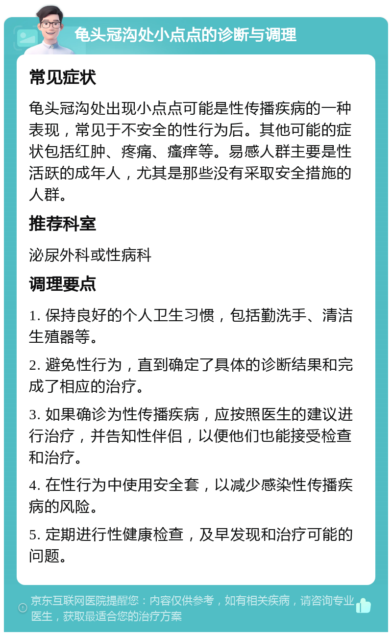 龟头冠沟处小点点的诊断与调理 常见症状 龟头冠沟处出现小点点可能是性传播疾病的一种表现，常见于不安全的性行为后。其他可能的症状包括红肿、疼痛、瘙痒等。易感人群主要是性活跃的成年人，尤其是那些没有采取安全措施的人群。 推荐科室 泌尿外科或性病科 调理要点 1. 保持良好的个人卫生习惯，包括勤洗手、清洁生殖器等。 2. 避免性行为，直到确定了具体的诊断结果和完成了相应的治疗。 3. 如果确诊为性传播疾病，应按照医生的建议进行治疗，并告知性伴侣，以便他们也能接受检查和治疗。 4. 在性行为中使用安全套，以减少感染性传播疾病的风险。 5. 定期进行性健康检查，及早发现和治疗可能的问题。