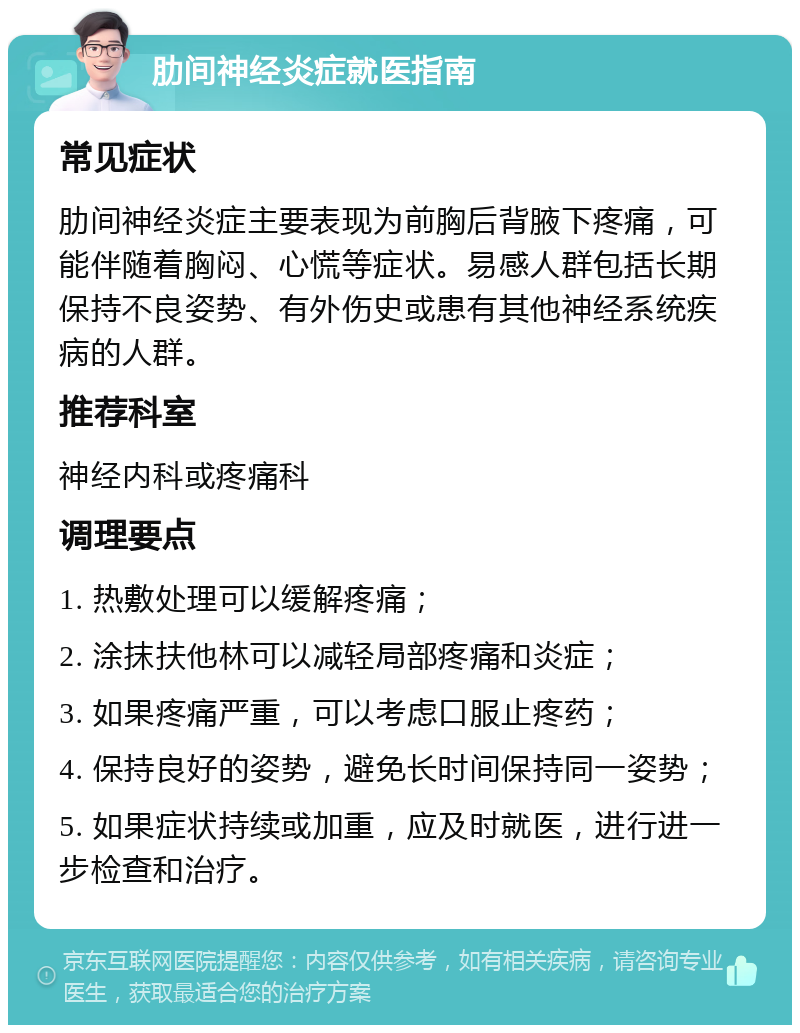 肋间神经炎症就医指南 常见症状 肋间神经炎症主要表现为前胸后背腋下疼痛，可能伴随着胸闷、心慌等症状。易感人群包括长期保持不良姿势、有外伤史或患有其他神经系统疾病的人群。 推荐科室 神经内科或疼痛科 调理要点 1. 热敷处理可以缓解疼痛； 2. 涂抹扶他林可以减轻局部疼痛和炎症； 3. 如果疼痛严重，可以考虑口服止疼药； 4. 保持良好的姿势，避免长时间保持同一姿势； 5. 如果症状持续或加重，应及时就医，进行进一步检查和治疗。