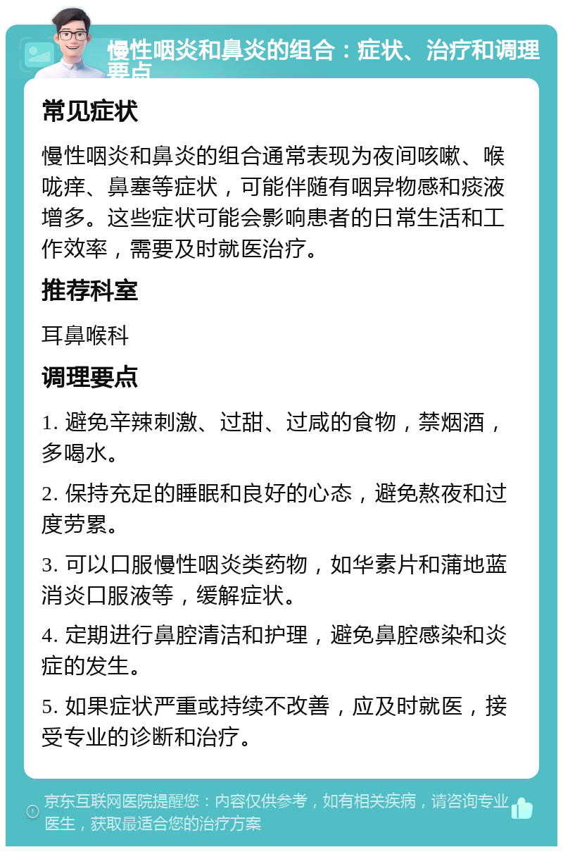 慢性咽炎和鼻炎的组合：症状、治疗和调理要点 常见症状 慢性咽炎和鼻炎的组合通常表现为夜间咳嗽、喉咙痒、鼻塞等症状，可能伴随有咽异物感和痰液增多。这些症状可能会影响患者的日常生活和工作效率，需要及时就医治疗。 推荐科室 耳鼻喉科 调理要点 1. 避免辛辣刺激、过甜、过咸的食物，禁烟酒，多喝水。 2. 保持充足的睡眠和良好的心态，避免熬夜和过度劳累。 3. 可以口服慢性咽炎类药物，如华素片和蒲地蓝消炎口服液等，缓解症状。 4. 定期进行鼻腔清洁和护理，避免鼻腔感染和炎症的发生。 5. 如果症状严重或持续不改善，应及时就医，接受专业的诊断和治疗。