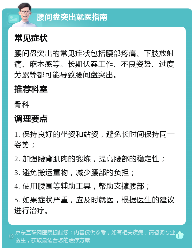 腰间盘突出就医指南 常见症状 腰间盘突出的常见症状包括腰部疼痛、下肢放射痛、麻木感等。长期伏案工作、不良姿势、过度劳累等都可能导致腰间盘突出。 推荐科室 骨科 调理要点 1. 保持良好的坐姿和站姿，避免长时间保持同一姿势； 2. 加强腰背肌肉的锻炼，提高腰部的稳定性； 3. 避免搬运重物，减少腰部的负担； 4. 使用腰围等辅助工具，帮助支撑腰部； 5. 如果症状严重，应及时就医，根据医生的建议进行治疗。