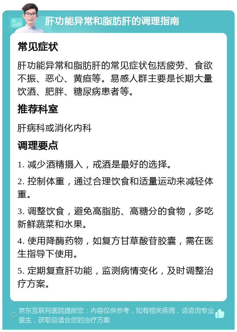 肝功能异常和脂肪肝的调理指南 常见症状 肝功能异常和脂肪肝的常见症状包括疲劳、食欲不振、恶心、黄疸等。易感人群主要是长期大量饮酒、肥胖、糖尿病患者等。 推荐科室 肝病科或消化内科 调理要点 1. 减少酒精摄入，戒酒是最好的选择。 2. 控制体重，通过合理饮食和适量运动来减轻体重。 3. 调整饮食，避免高脂肪、高糖分的食物，多吃新鲜蔬菜和水果。 4. 使用降酶药物，如复方甘草酸苷胶囊，需在医生指导下使用。 5. 定期复查肝功能，监测病情变化，及时调整治疗方案。