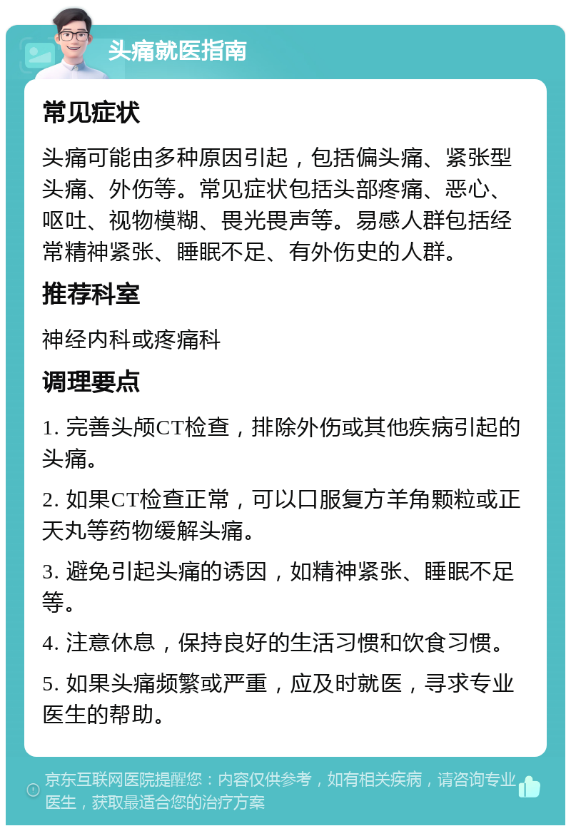 头痛就医指南 常见症状 头痛可能由多种原因引起，包括偏头痛、紧张型头痛、外伤等。常见症状包括头部疼痛、恶心、呕吐、视物模糊、畏光畏声等。易感人群包括经常精神紧张、睡眠不足、有外伤史的人群。 推荐科室 神经内科或疼痛科 调理要点 1. 完善头颅CT检查，排除外伤或其他疾病引起的头痛。 2. 如果CT检查正常，可以口服复方羊角颗粒或正天丸等药物缓解头痛。 3. 避免引起头痛的诱因，如精神紧张、睡眠不足等。 4. 注意休息，保持良好的生活习惯和饮食习惯。 5. 如果头痛频繁或严重，应及时就医，寻求专业医生的帮助。