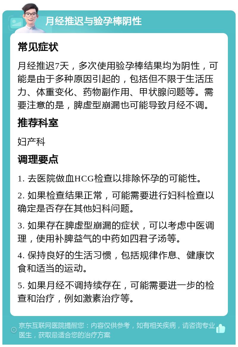 月经推迟与验孕棒阴性 常见症状 月经推迟7天，多次使用验孕棒结果均为阴性，可能是由于多种原因引起的，包括但不限于生活压力、体重变化、药物副作用、甲状腺问题等。需要注意的是，脾虚型崩漏也可能导致月经不调。 推荐科室 妇产科 调理要点 1. 去医院做血HCG检查以排除怀孕的可能性。 2. 如果检查结果正常，可能需要进行妇科检查以确定是否存在其他妇科问题。 3. 如果存在脾虚型崩漏的症状，可以考虑中医调理，使用补脾益气的中药如四君子汤等。 4. 保持良好的生活习惯，包括规律作息、健康饮食和适当的运动。 5. 如果月经不调持续存在，可能需要进一步的检查和治疗，例如激素治疗等。