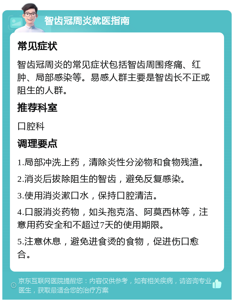 智齿冠周炎就医指南 常见症状 智齿冠周炎的常见症状包括智齿周围疼痛、红肿、局部感染等。易感人群主要是智齿长不正或阻生的人群。 推荐科室 口腔科 调理要点 1.局部冲洗上药，清除炎性分泌物和食物残渣。 2.消炎后拔除阻生的智齿，避免反复感染。 3.使用消炎漱口水，保持口腔清洁。 4.口服消炎药物，如头孢克洛、阿莫西林等，注意用药安全和不超过7天的使用期限。 5.注意休息，避免进食烫的食物，促进伤口愈合。