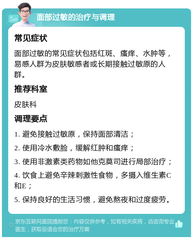 面部过敏的治疗与调理 常见症状 面部过敏的常见症状包括红斑、瘙痒、水肿等，易感人群为皮肤敏感者或长期接触过敏原的人群。 推荐科室 皮肤科 调理要点 1. 避免接触过敏原，保持面部清洁； 2. 使用冷水敷脸，缓解红肿和瘙痒； 3. 使用非激素类药物如他克莫司进行局部治疗； 4. 饮食上避免辛辣刺激性食物，多摄入维生素C和E； 5. 保持良好的生活习惯，避免熬夜和过度疲劳。