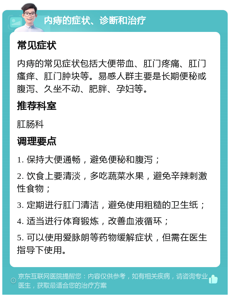 内痔的症状、诊断和治疗 常见症状 内痔的常见症状包括大便带血、肛门疼痛、肛门瘙痒、肛门肿块等。易感人群主要是长期便秘或腹泻、久坐不动、肥胖、孕妇等。 推荐科室 肛肠科 调理要点 1. 保持大便通畅，避免便秘和腹泻； 2. 饮食上要清淡，多吃蔬菜水果，避免辛辣刺激性食物； 3. 定期进行肛门清洁，避免使用粗糙的卫生纸； 4. 适当进行体育锻炼，改善血液循环； 5. 可以使用爱脉朗等药物缓解症状，但需在医生指导下使用。