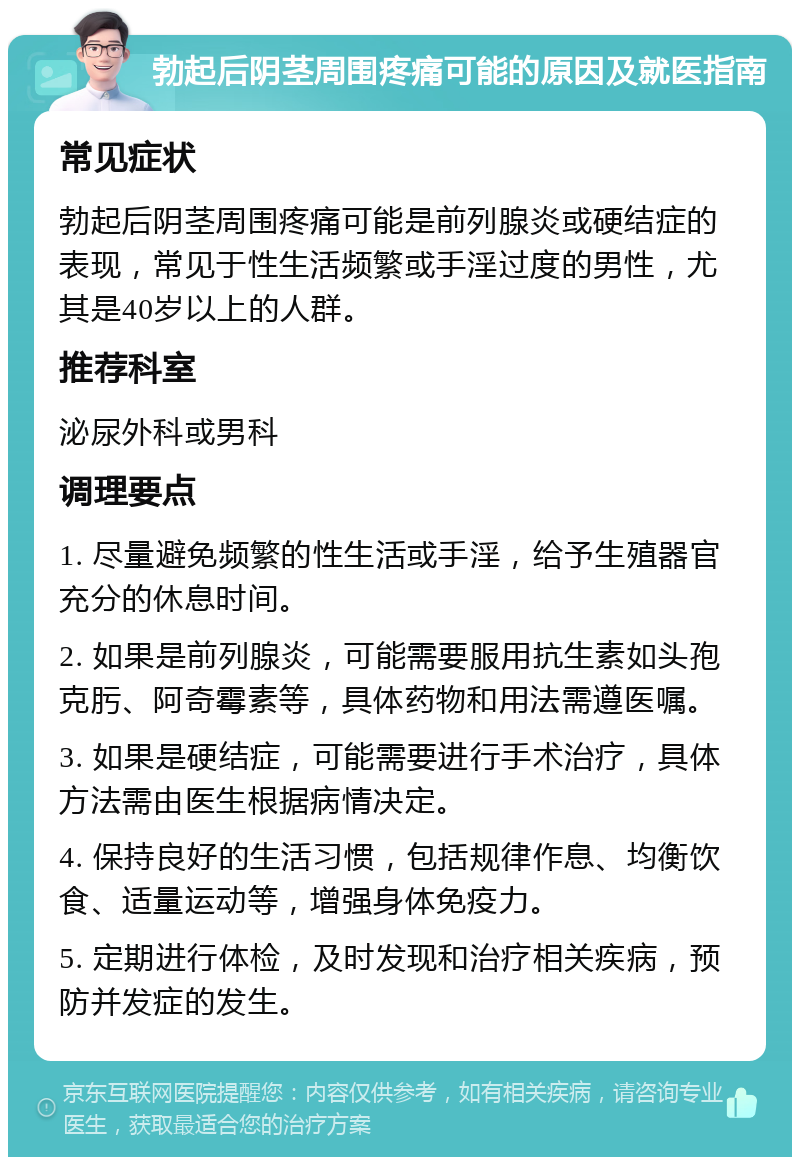 勃起后阴茎周围疼痛可能的原因及就医指南 常见症状 勃起后阴茎周围疼痛可能是前列腺炎或硬结症的表现，常见于性生活频繁或手淫过度的男性，尤其是40岁以上的人群。 推荐科室 泌尿外科或男科 调理要点 1. 尽量避免频繁的性生活或手淫，给予生殖器官充分的休息时间。 2. 如果是前列腺炎，可能需要服用抗生素如头孢克肟、阿奇霉素等，具体药物和用法需遵医嘱。 3. 如果是硬结症，可能需要进行手术治疗，具体方法需由医生根据病情决定。 4. 保持良好的生活习惯，包括规律作息、均衡饮食、适量运动等，增强身体免疫力。 5. 定期进行体检，及时发现和治疗相关疾病，预防并发症的发生。