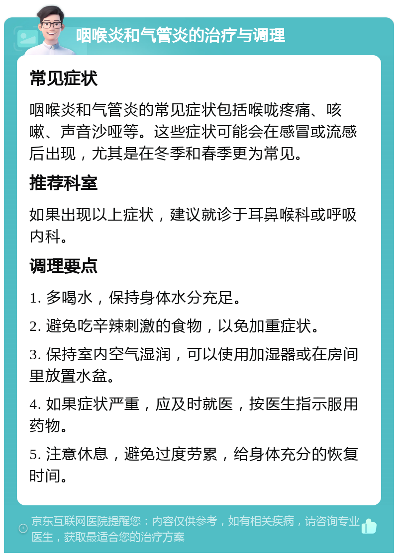 咽喉炎和气管炎的治疗与调理 常见症状 咽喉炎和气管炎的常见症状包括喉咙疼痛、咳嗽、声音沙哑等。这些症状可能会在感冒或流感后出现，尤其是在冬季和春季更为常见。 推荐科室 如果出现以上症状，建议就诊于耳鼻喉科或呼吸内科。 调理要点 1. 多喝水，保持身体水分充足。 2. 避免吃辛辣刺激的食物，以免加重症状。 3. 保持室内空气湿润，可以使用加湿器或在房间里放置水盆。 4. 如果症状严重，应及时就医，按医生指示服用药物。 5. 注意休息，避免过度劳累，给身体充分的恢复时间。