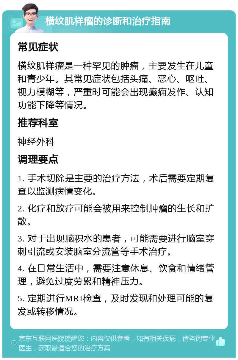 横纹肌样瘤的诊断和治疗指南 常见症状 横纹肌样瘤是一种罕见的肿瘤，主要发生在儿童和青少年。其常见症状包括头痛、恶心、呕吐、视力模糊等，严重时可能会出现癫痫发作、认知功能下降等情况。 推荐科室 神经外科 调理要点 1. 手术切除是主要的治疗方法，术后需要定期复查以监测病情变化。 2. 化疗和放疗可能会被用来控制肿瘤的生长和扩散。 3. 对于出现脑积水的患者，可能需要进行脑室穿刺引流或安装脑室分流管等手术治疗。 4. 在日常生活中，需要注意休息、饮食和情绪管理，避免过度劳累和精神压力。 5. 定期进行MRI检查，及时发现和处理可能的复发或转移情况。