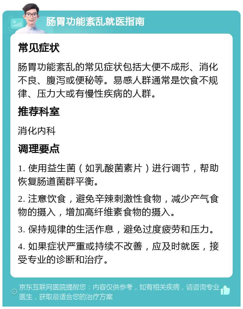 肠胃功能紊乱就医指南 常见症状 肠胃功能紊乱的常见症状包括大便不成形、消化不良、腹泻或便秘等。易感人群通常是饮食不规律、压力大或有慢性疾病的人群。 推荐科室 消化内科 调理要点 1. 使用益生菌（如乳酸菌素片）进行调节，帮助恢复肠道菌群平衡。 2. 注意饮食，避免辛辣刺激性食物，减少产气食物的摄入，增加高纤维素食物的摄入。 3. 保持规律的生活作息，避免过度疲劳和压力。 4. 如果症状严重或持续不改善，应及时就医，接受专业的诊断和治疗。