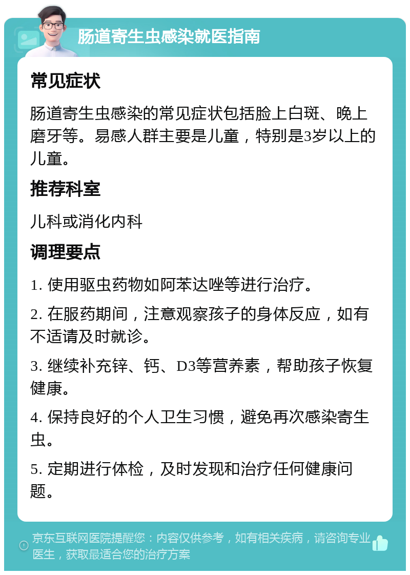 肠道寄生虫感染就医指南 常见症状 肠道寄生虫感染的常见症状包括脸上白斑、晚上磨牙等。易感人群主要是儿童，特别是3岁以上的儿童。 推荐科室 儿科或消化内科 调理要点 1. 使用驱虫药物如阿苯达唑等进行治疗。 2. 在服药期间，注意观察孩子的身体反应，如有不适请及时就诊。 3. 继续补充锌、钙、D3等营养素，帮助孩子恢复健康。 4. 保持良好的个人卫生习惯，避免再次感染寄生虫。 5. 定期进行体检，及时发现和治疗任何健康问题。