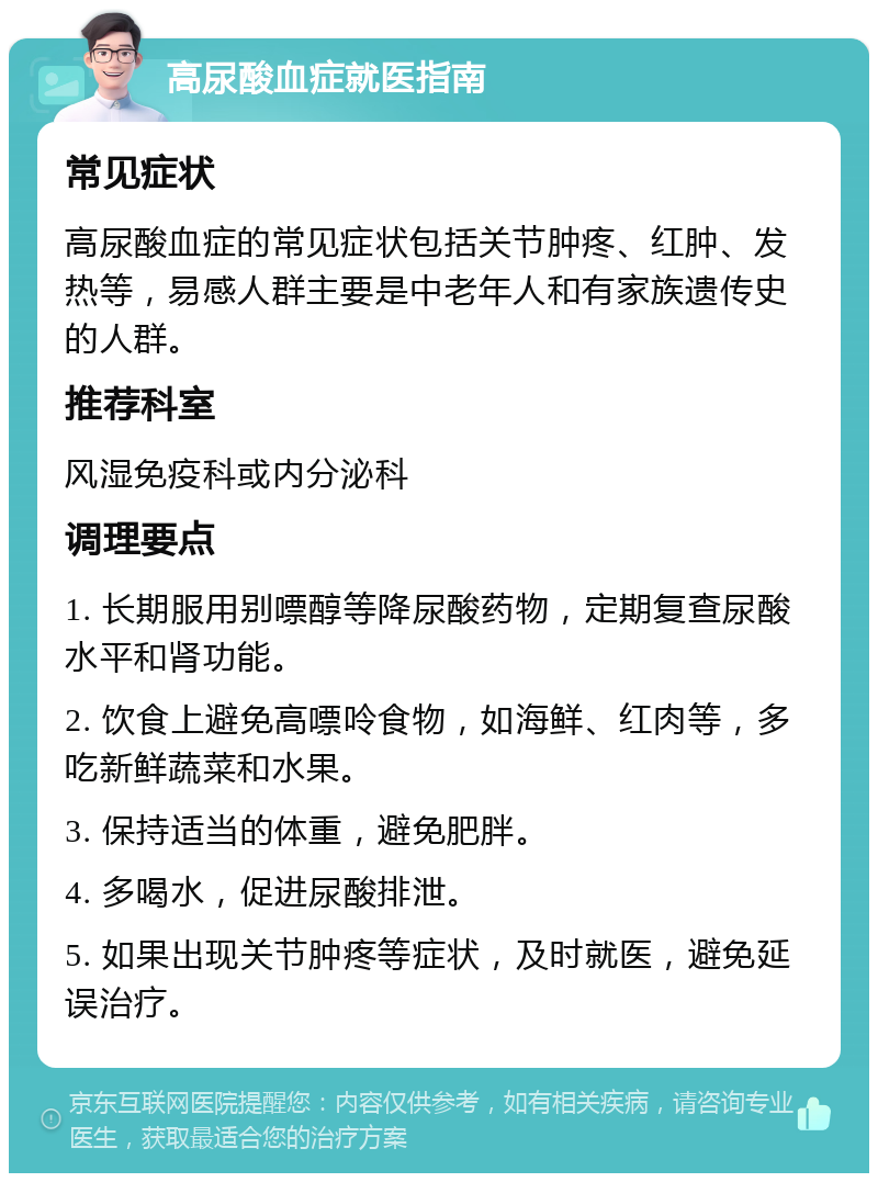 高尿酸血症就医指南 常见症状 高尿酸血症的常见症状包括关节肿疼、红肿、发热等，易感人群主要是中老年人和有家族遗传史的人群。 推荐科室 风湿免疫科或内分泌科 调理要点 1. 长期服用别嘌醇等降尿酸药物，定期复查尿酸水平和肾功能。 2. 饮食上避免高嘌呤食物，如海鲜、红肉等，多吃新鲜蔬菜和水果。 3. 保持适当的体重，避免肥胖。 4. 多喝水，促进尿酸排泄。 5. 如果出现关节肿疼等症状，及时就医，避免延误治疗。