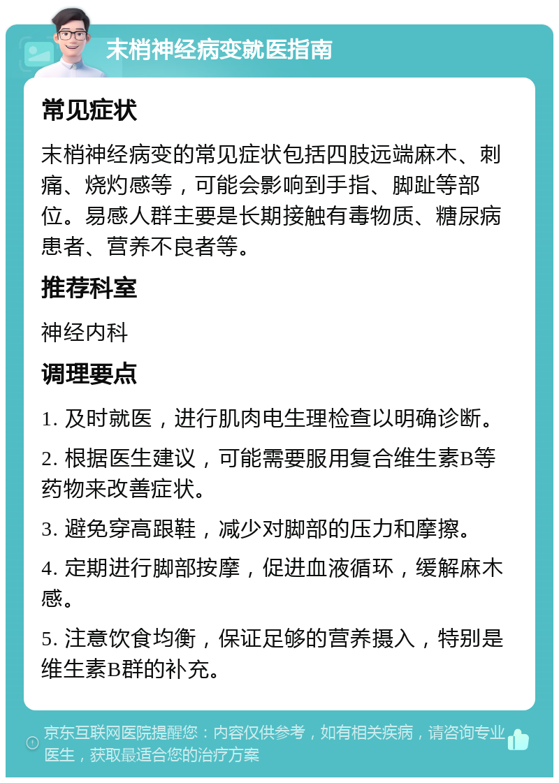 末梢神经病变就医指南 常见症状 末梢神经病变的常见症状包括四肢远端麻木、刺痛、烧灼感等，可能会影响到手指、脚趾等部位。易感人群主要是长期接触有毒物质、糖尿病患者、营养不良者等。 推荐科室 神经内科 调理要点 1. 及时就医，进行肌肉电生理检查以明确诊断。 2. 根据医生建议，可能需要服用复合维生素B等药物来改善症状。 3. 避免穿高跟鞋，减少对脚部的压力和摩擦。 4. 定期进行脚部按摩，促进血液循环，缓解麻木感。 5. 注意饮食均衡，保证足够的营养摄入，特别是维生素B群的补充。