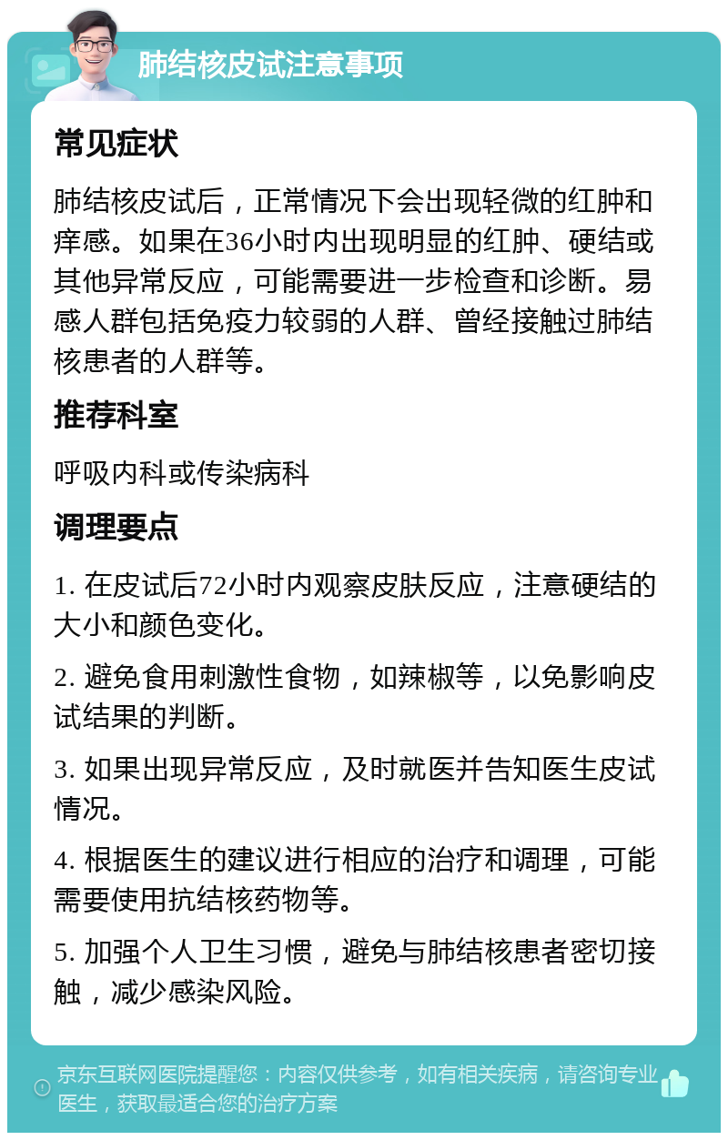 肺结核皮试注意事项 常见症状 肺结核皮试后，正常情况下会出现轻微的红肿和痒感。如果在36小时内出现明显的红肿、硬结或其他异常反应，可能需要进一步检查和诊断。易感人群包括免疫力较弱的人群、曾经接触过肺结核患者的人群等。 推荐科室 呼吸内科或传染病科 调理要点 1. 在皮试后72小时内观察皮肤反应，注意硬结的大小和颜色变化。 2. 避免食用刺激性食物，如辣椒等，以免影响皮试结果的判断。 3. 如果出现异常反应，及时就医并告知医生皮试情况。 4. 根据医生的建议进行相应的治疗和调理，可能需要使用抗结核药物等。 5. 加强个人卫生习惯，避免与肺结核患者密切接触，减少感染风险。