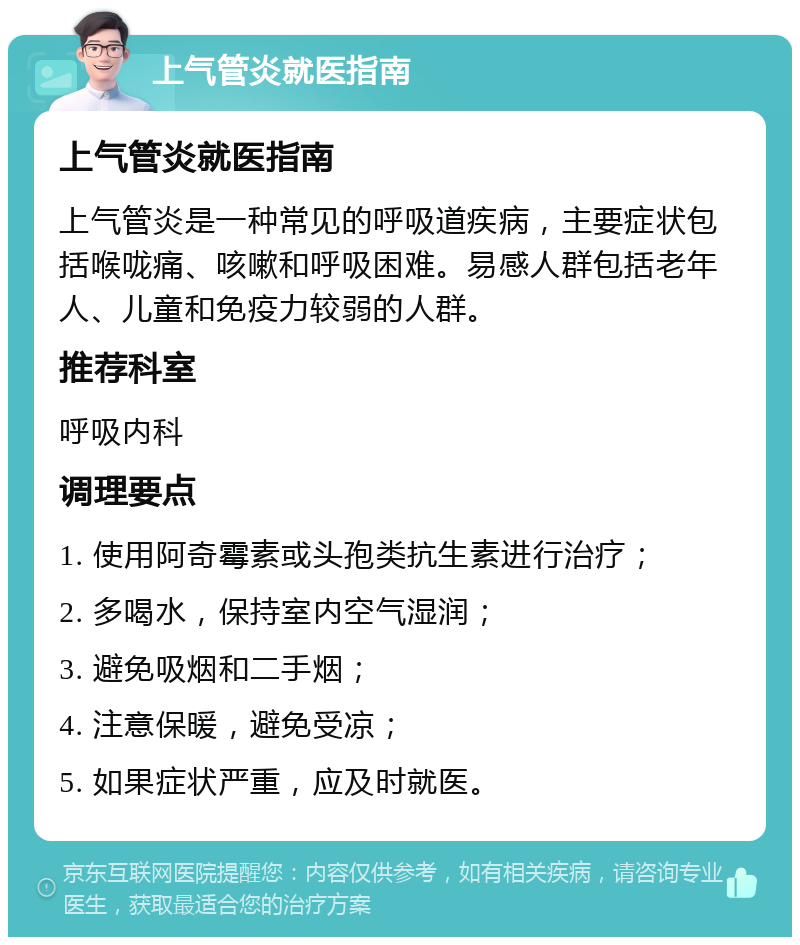 上气管炎就医指南 上气管炎就医指南 上气管炎是一种常见的呼吸道疾病，主要症状包括喉咙痛、咳嗽和呼吸困难。易感人群包括老年人、儿童和免疫力较弱的人群。 推荐科室 呼吸内科 调理要点 1. 使用阿奇霉素或头孢类抗生素进行治疗； 2. 多喝水，保持室内空气湿润； 3. 避免吸烟和二手烟； 4. 注意保暖，避免受凉； 5. 如果症状严重，应及时就医。