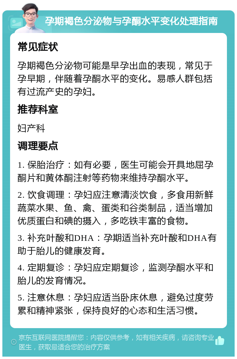 孕期褐色分泌物与孕酮水平变化处理指南 常见症状 孕期褐色分泌物可能是早孕出血的表现，常见于孕早期，伴随着孕酮水平的变化。易感人群包括有过流产史的孕妇。 推荐科室 妇产科 调理要点 1. 保胎治疗：如有必要，医生可能会开具地屈孕酮片和黄体酮注射等药物来维持孕酮水平。 2. 饮食调理：孕妇应注意清淡饮食，多食用新鲜蔬菜水果、鱼、禽、蛋类和谷类制品，适当增加优质蛋白和碘的摄入，多吃铁丰富的食物。 3. 补充叶酸和DHA：孕期适当补充叶酸和DHA有助于胎儿的健康发育。 4. 定期复诊：孕妇应定期复诊，监测孕酮水平和胎儿的发育情况。 5. 注意休息：孕妇应适当卧床休息，避免过度劳累和精神紧张，保持良好的心态和生活习惯。