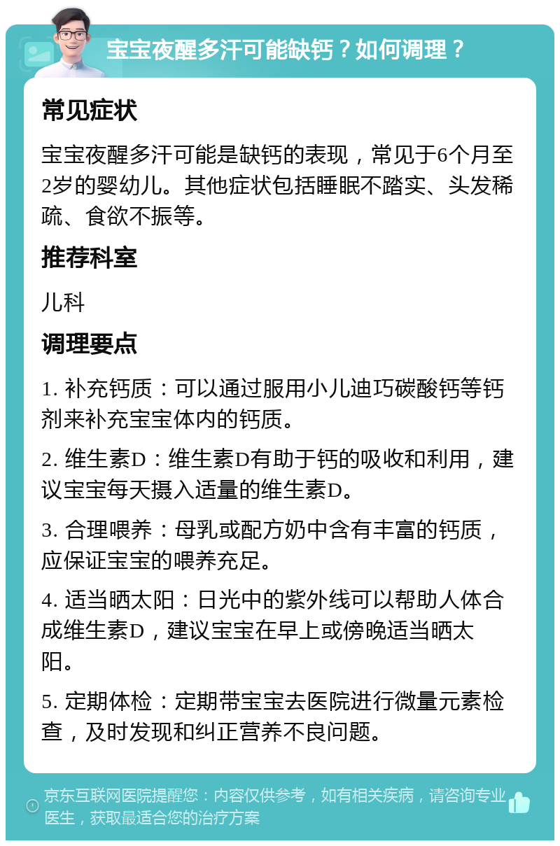 宝宝夜醒多汗可能缺钙？如何调理？ 常见症状 宝宝夜醒多汗可能是缺钙的表现，常见于6个月至2岁的婴幼儿。其他症状包括睡眠不踏实、头发稀疏、食欲不振等。 推荐科室 儿科 调理要点 1. 补充钙质：可以通过服用小儿迪巧碳酸钙等钙剂来补充宝宝体内的钙质。 2. 维生素D：维生素D有助于钙的吸收和利用，建议宝宝每天摄入适量的维生素D。 3. 合理喂养：母乳或配方奶中含有丰富的钙质，应保证宝宝的喂养充足。 4. 适当晒太阳：日光中的紫外线可以帮助人体合成维生素D，建议宝宝在早上或傍晚适当晒太阳。 5. 定期体检：定期带宝宝去医院进行微量元素检查，及时发现和纠正营养不良问题。