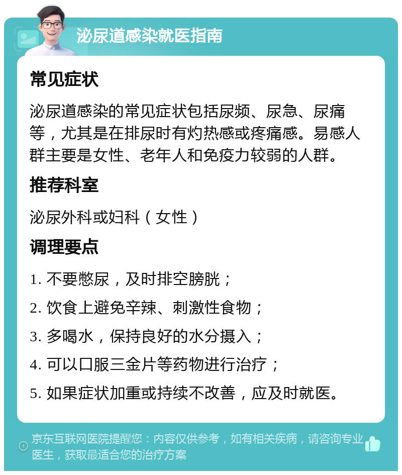 泌尿道感染就医指南 常见症状 泌尿道感染的常见症状包括尿频、尿急、尿痛等，尤其是在排尿时有灼热感或疼痛感。易感人群主要是女性、老年人和免疫力较弱的人群。 推荐科室 泌尿外科或妇科（女性） 调理要点 1. 不要憋尿，及时排空膀胱； 2. 饮食上避免辛辣、刺激性食物； 3. 多喝水，保持良好的水分摄入； 4. 可以口服三金片等药物进行治疗； 5. 如果症状加重或持续不改善，应及时就医。