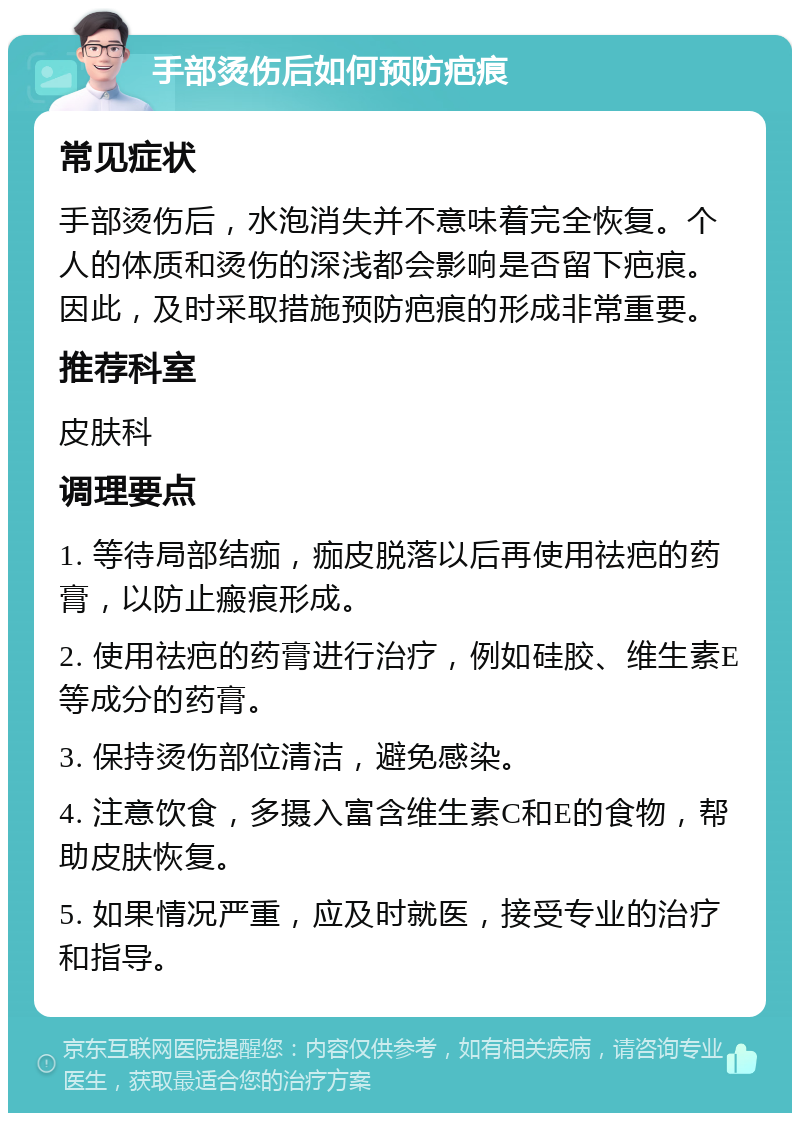 手部烫伤后如何预防疤痕 常见症状 手部烫伤后，水泡消失并不意味着完全恢复。个人的体质和烫伤的深浅都会影响是否留下疤痕。因此，及时采取措施预防疤痕的形成非常重要。 推荐科室 皮肤科 调理要点 1. 等待局部结痂，痂皮脱落以后再使用祛疤的药膏，以防止瘢痕形成。 2. 使用祛疤的药膏进行治疗，例如硅胶、维生素E等成分的药膏。 3. 保持烫伤部位清洁，避免感染。 4. 注意饮食，多摄入富含维生素C和E的食物，帮助皮肤恢复。 5. 如果情况严重，应及时就医，接受专业的治疗和指导。