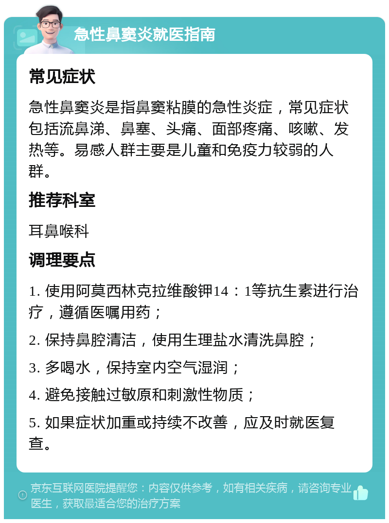 急性鼻窦炎就医指南 常见症状 急性鼻窦炎是指鼻窦粘膜的急性炎症，常见症状包括流鼻涕、鼻塞、头痛、面部疼痛、咳嗽、发热等。易感人群主要是儿童和免疫力较弱的人群。 推荐科室 耳鼻喉科 调理要点 1. 使用阿莫西林克拉维酸钾14：1等抗生素进行治疗，遵循医嘱用药； 2. 保持鼻腔清洁，使用生理盐水清洗鼻腔； 3. 多喝水，保持室内空气湿润； 4. 避免接触过敏原和刺激性物质； 5. 如果症状加重或持续不改善，应及时就医复查。