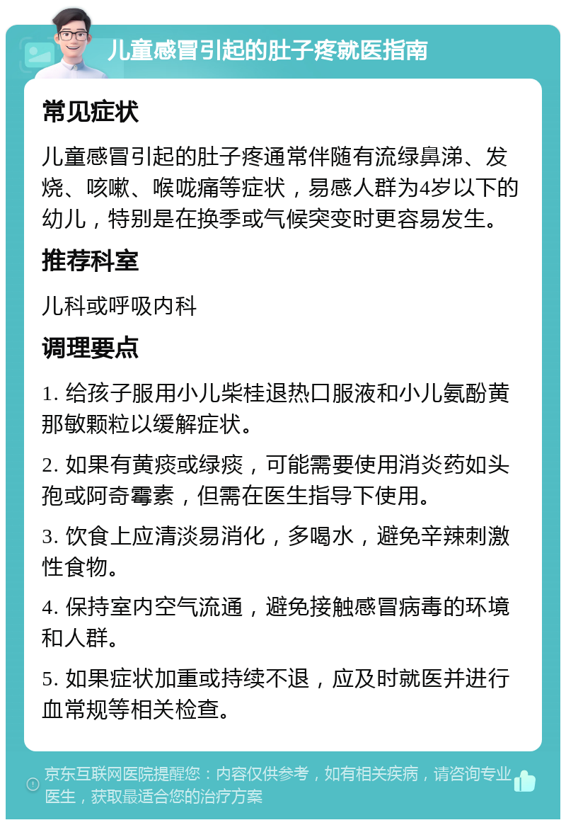 儿童感冒引起的肚子疼就医指南 常见症状 儿童感冒引起的肚子疼通常伴随有流绿鼻涕、发烧、咳嗽、喉咙痛等症状，易感人群为4岁以下的幼儿，特别是在换季或气候突变时更容易发生。 推荐科室 儿科或呼吸内科 调理要点 1. 给孩子服用小儿柴桂退热口服液和小儿氨酚黄那敏颗粒以缓解症状。 2. 如果有黄痰或绿痰，可能需要使用消炎药如头孢或阿奇霉素，但需在医生指导下使用。 3. 饮食上应清淡易消化，多喝水，避免辛辣刺激性食物。 4. 保持室内空气流通，避免接触感冒病毒的环境和人群。 5. 如果症状加重或持续不退，应及时就医并进行血常规等相关检查。