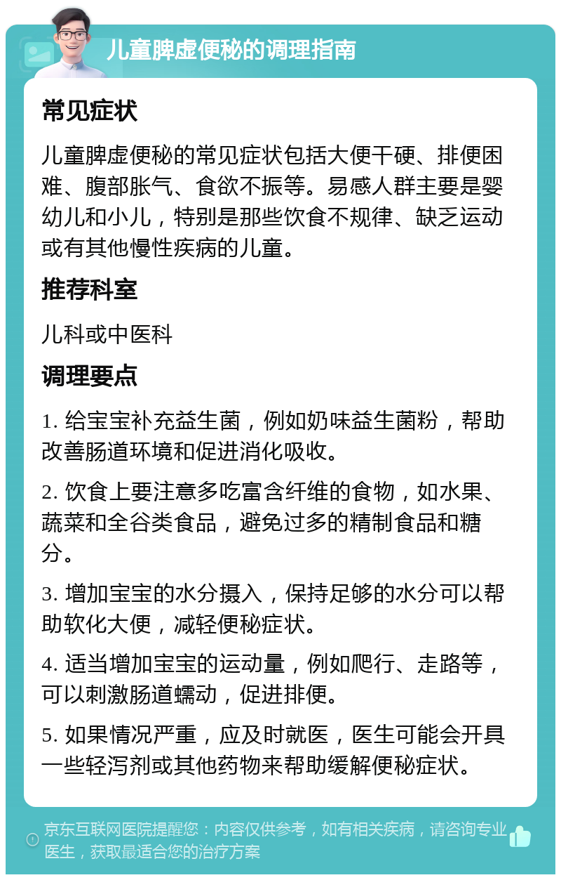 儿童脾虚便秘的调理指南 常见症状 儿童脾虚便秘的常见症状包括大便干硬、排便困难、腹部胀气、食欲不振等。易感人群主要是婴幼儿和小儿，特别是那些饮食不规律、缺乏运动或有其他慢性疾病的儿童。 推荐科室 儿科或中医科 调理要点 1. 给宝宝补充益生菌，例如奶味益生菌粉，帮助改善肠道环境和促进消化吸收。 2. 饮食上要注意多吃富含纤维的食物，如水果、蔬菜和全谷类食品，避免过多的精制食品和糖分。 3. 增加宝宝的水分摄入，保持足够的水分可以帮助软化大便，减轻便秘症状。 4. 适当增加宝宝的运动量，例如爬行、走路等，可以刺激肠道蠕动，促进排便。 5. 如果情况严重，应及时就医，医生可能会开具一些轻泻剂或其他药物来帮助缓解便秘症状。