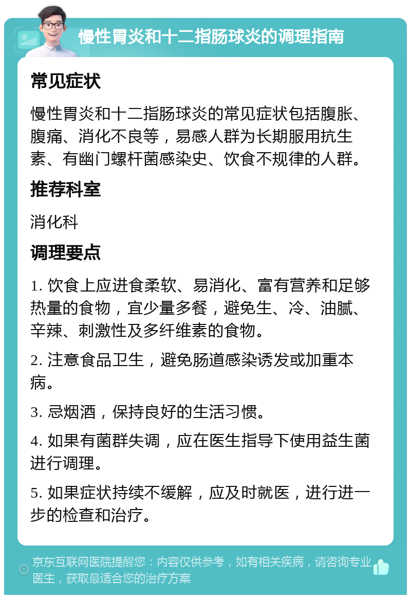 慢性胃炎和十二指肠球炎的调理指南 常见症状 慢性胃炎和十二指肠球炎的常见症状包括腹胀、腹痛、消化不良等，易感人群为长期服用抗生素、有幽门螺杆菌感染史、饮食不规律的人群。 推荐科室 消化科 调理要点 1. 饮食上应进食柔软、易消化、富有营养和足够热量的食物，宜少量多餐，避免生、冷、油腻、辛辣、刺激性及多纤维素的食物。 2. 注意食品卫生，避免肠道感染诱发或加重本病。 3. 忌烟酒，保持良好的生活习惯。 4. 如果有菌群失调，应在医生指导下使用益生菌进行调理。 5. 如果症状持续不缓解，应及时就医，进行进一步的检查和治疗。