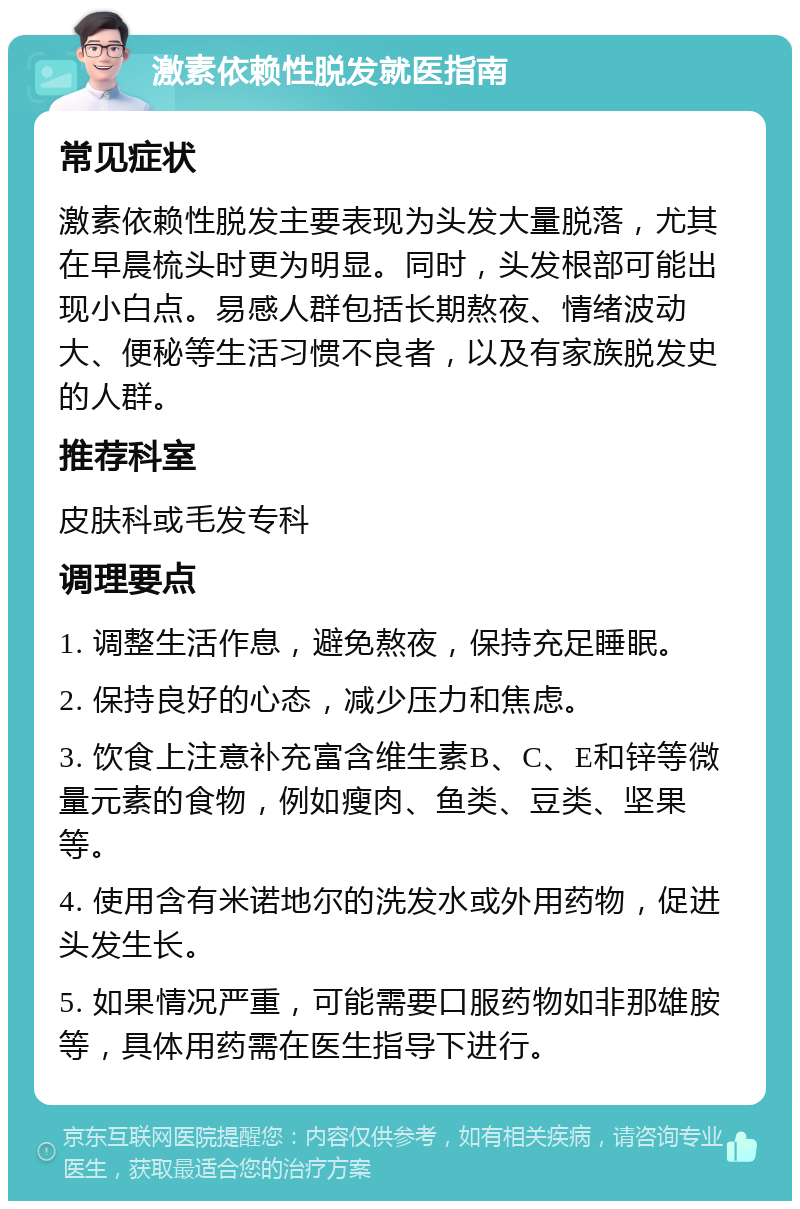 激素依赖性脱发就医指南 常见症状 激素依赖性脱发主要表现为头发大量脱落，尤其在早晨梳头时更为明显。同时，头发根部可能出现小白点。易感人群包括长期熬夜、情绪波动大、便秘等生活习惯不良者，以及有家族脱发史的人群。 推荐科室 皮肤科或毛发专科 调理要点 1. 调整生活作息，避免熬夜，保持充足睡眠。 2. 保持良好的心态，减少压力和焦虑。 3. 饮食上注意补充富含维生素B、C、E和锌等微量元素的食物，例如瘦肉、鱼类、豆类、坚果等。 4. 使用含有米诺地尔的洗发水或外用药物，促进头发生长。 5. 如果情况严重，可能需要口服药物如非那雄胺等，具体用药需在医生指导下进行。