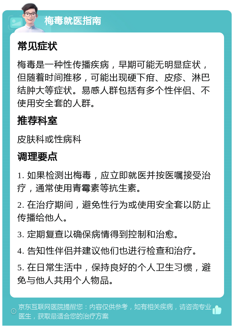 梅毒就医指南 常见症状 梅毒是一种性传播疾病，早期可能无明显症状，但随着时间推移，可能出现硬下疳、皮疹、淋巴结肿大等症状。易感人群包括有多个性伴侣、不使用安全套的人群。 推荐科室 皮肤科或性病科 调理要点 1. 如果检测出梅毒，应立即就医并按医嘱接受治疗，通常使用青霉素等抗生素。 2. 在治疗期间，避免性行为或使用安全套以防止传播给他人。 3. 定期复查以确保病情得到控制和治愈。 4. 告知性伴侣并建议他们也进行检查和治疗。 5. 在日常生活中，保持良好的个人卫生习惯，避免与他人共用个人物品。