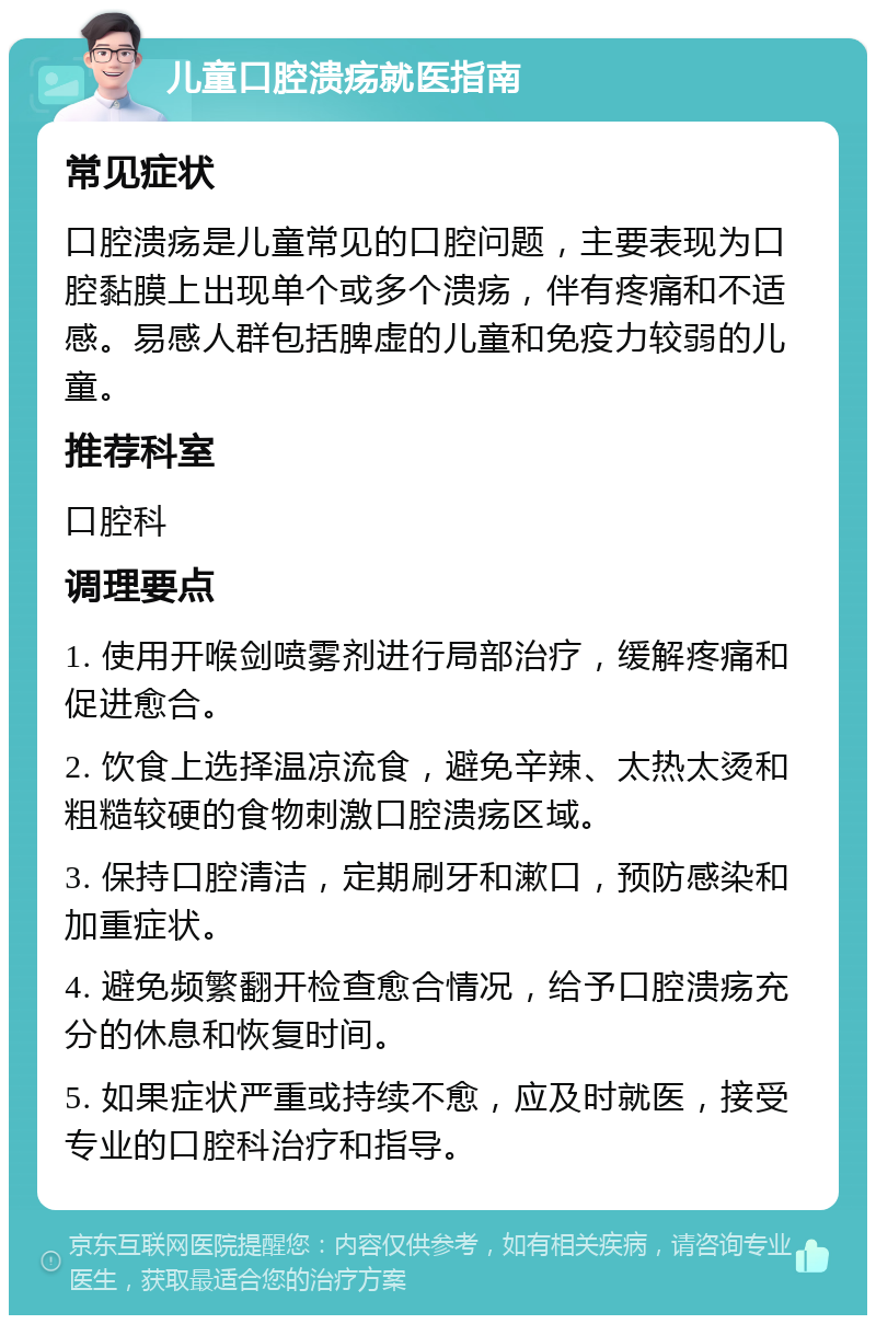 儿童口腔溃疡就医指南 常见症状 口腔溃疡是儿童常见的口腔问题，主要表现为口腔黏膜上出现单个或多个溃疡，伴有疼痛和不适感。易感人群包括脾虚的儿童和免疫力较弱的儿童。 推荐科室 口腔科 调理要点 1. 使用开喉剑喷雾剂进行局部治疗，缓解疼痛和促进愈合。 2. 饮食上选择温凉流食，避免辛辣、太热太烫和粗糙较硬的食物刺激口腔溃疡区域。 3. 保持口腔清洁，定期刷牙和漱口，预防感染和加重症状。 4. 避免频繁翻开检查愈合情况，给予口腔溃疡充分的休息和恢复时间。 5. 如果症状严重或持续不愈，应及时就医，接受专业的口腔科治疗和指导。