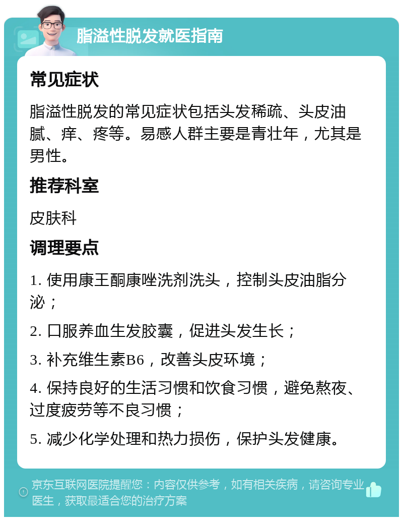 脂溢性脱发就医指南 常见症状 脂溢性脱发的常见症状包括头发稀疏、头皮油腻、痒、疼等。易感人群主要是青壮年，尤其是男性。 推荐科室 皮肤科 调理要点 1. 使用康王酮康唑洗剂洗头，控制头皮油脂分泌； 2. 口服养血生发胶囊，促进头发生长； 3. 补充维生素B6，改善头皮环境； 4. 保持良好的生活习惯和饮食习惯，避免熬夜、过度疲劳等不良习惯； 5. 减少化学处理和热力损伤，保护头发健康。